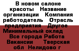 В новом салоне красоты › Название организации ­ Компания-работодатель › Отрасль предприятия ­ Другое › Минимальный оклад ­ 1 - Все города Работа » Вакансии   . Тверская обл.,Нелидово г.